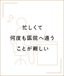 忙しくて何度も医院へ通うことが難しい