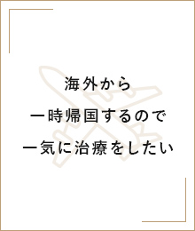 海外から一時帰国するので一気に治療をしたい