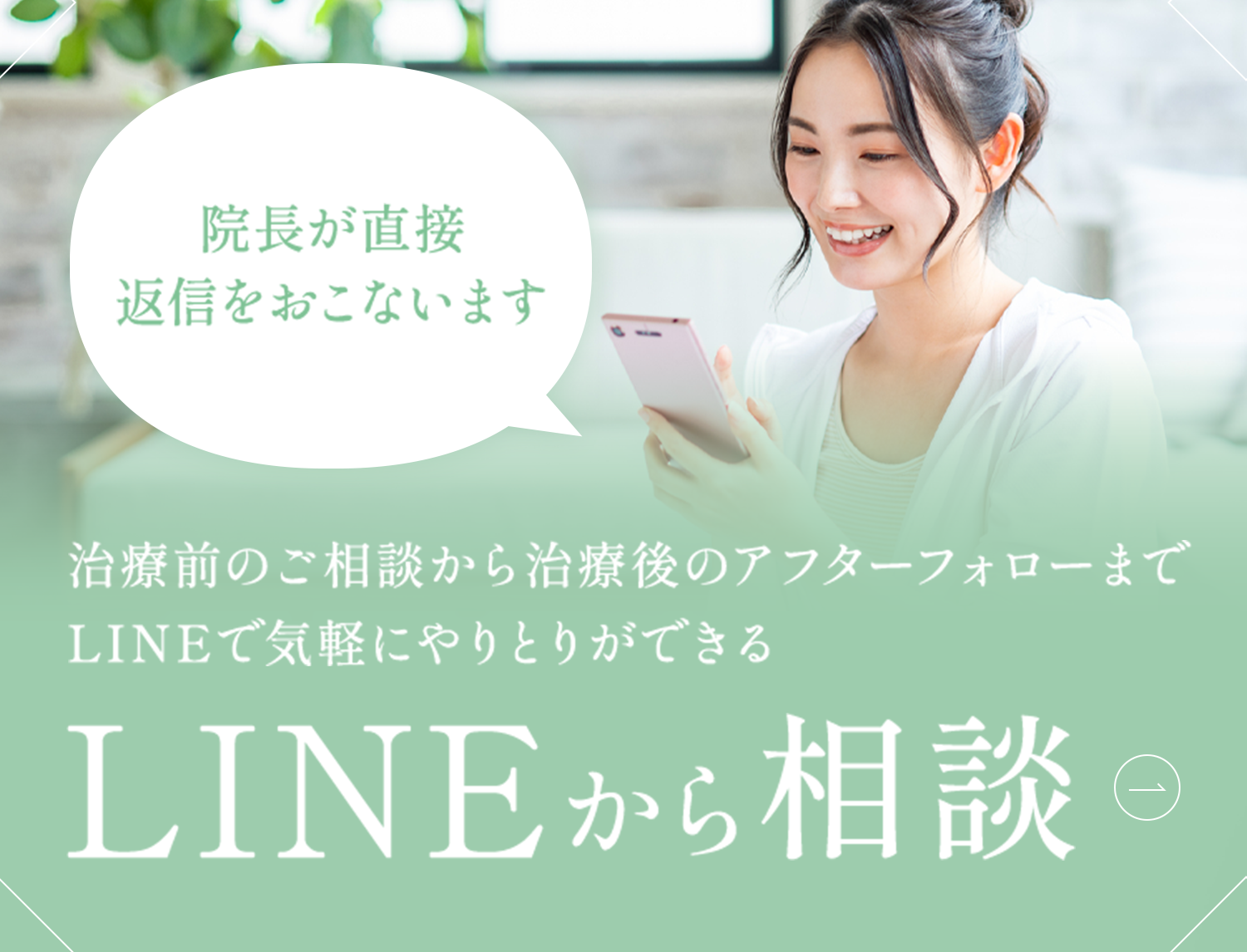 治療前のご相談から治療後のアフターフォローまで LINEで気軽にやりとりができる LINEから相談 院長が直接返信をおこないます